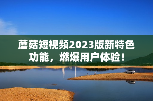 蘑菇短视频2023版新特色功能，燃爆用户体验！