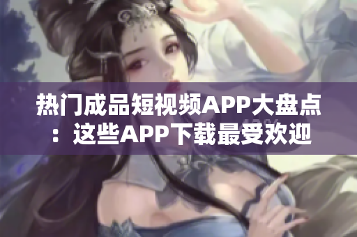热门成品短视频APP大盘点：这些APP下载最受欢迎