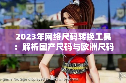 2023年网络尺码转换工具：解析国产尺码与欧洲尺码表