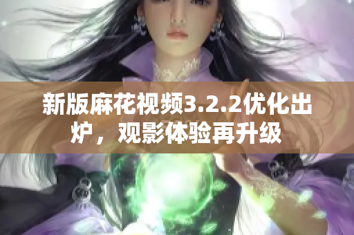 新版麻花视频3.2.2优化出炉，观影体验再升级