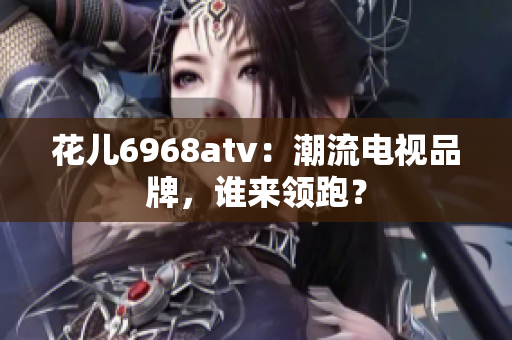 花儿6968atv：潮流电视品牌，谁来领跑？