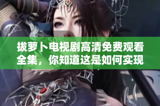 拔萝卜电视剧高清免费观看全集，你知道这是如何实现的吗？