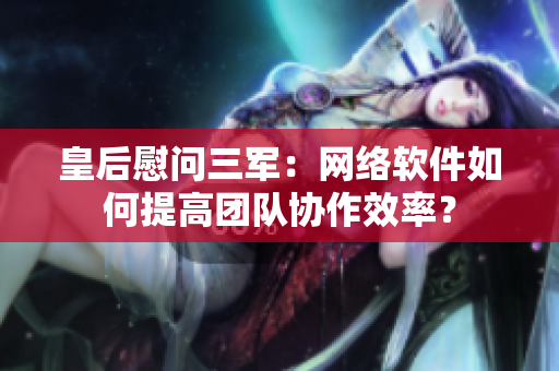 皇后慰问三军：网络软件如何提高团队协作效率？