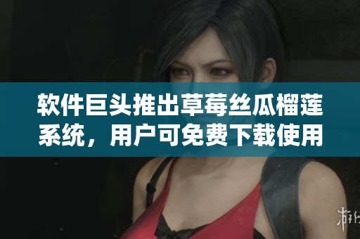 软件巨头推出草莓丝瓜榴莲系统，用户可免费下载使用