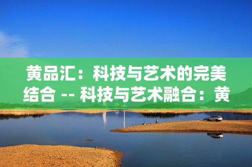 黄品汇：科技与艺术的完美结合 -- 科技与艺术融合：黄品汇的完美演绎