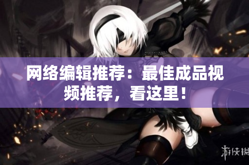 网络编辑推荐：最佳成品视频推荐，看这里！