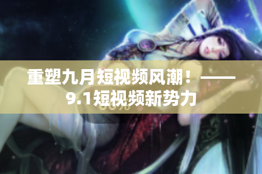 重塑九月短视频风潮！——9.1短视频新势力