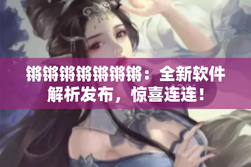 锵锵锵锵锵锵锵：全新软件解析发布，惊喜连连！