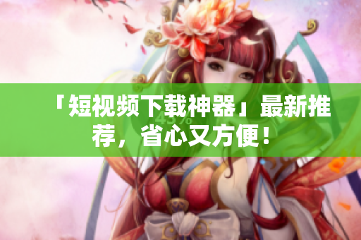 「短视频下载神器」最新推荐，省心又方便！