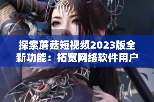 探索蘑菇短视频2023版全新功能：拓宽网络软件用户世界