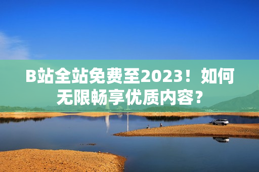 B站全站免费至2023！如何无限畅享优质内容？