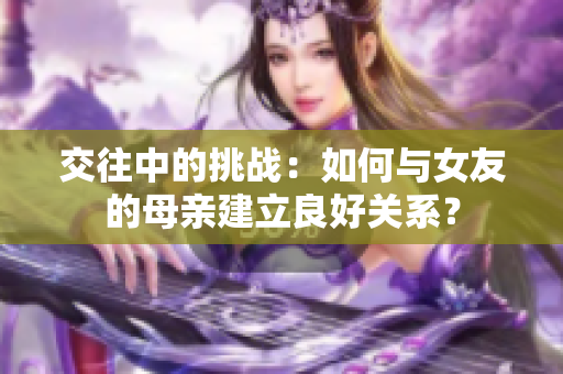 交往中的挑战：如何与女友的母亲建立良好关系？