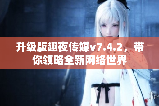 升级版趣夜传媒v7.4.2，带你领略全新网络世界