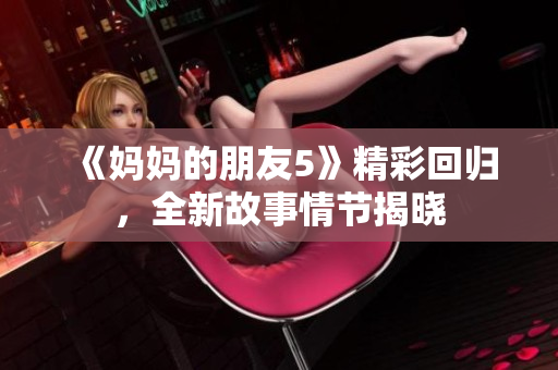 《妈妈的朋友5》精彩回归，全新故事情节揭晓