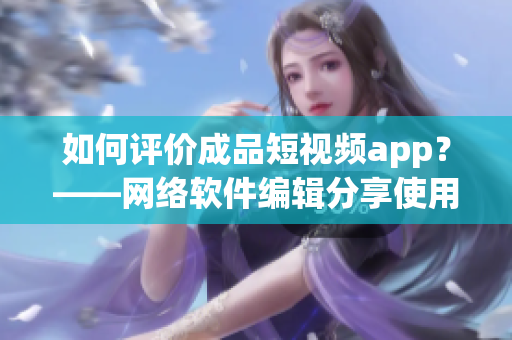 如何评价成品短视频app？——网络软件编辑分享使用心得