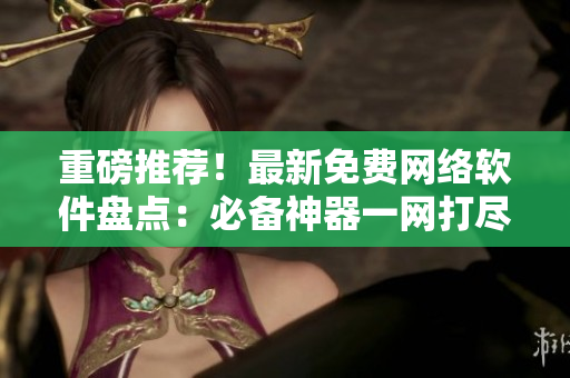 重磅推荐！最新免费网络软件盘点：必备神器一网打尽