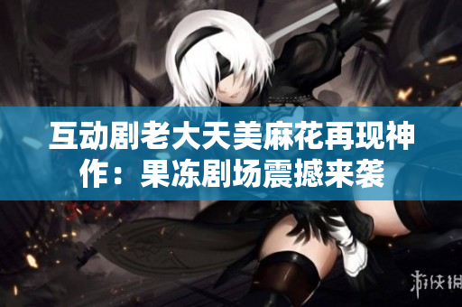 互动剧老大天美麻花再现神作：果冻剧场震撼来袭