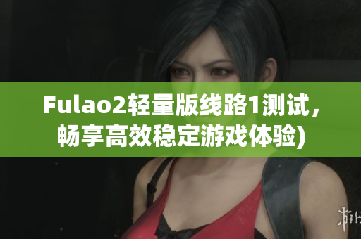 Fulao2轻量版线路1测试，畅享高效稳定游戏体验)