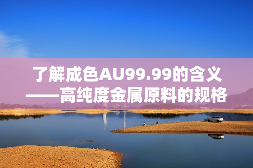 了解成色AU99.99的含义——高纯度金属原料的规格化表示