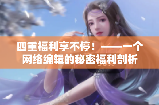 四重福利享不停！——一个网络编辑的秘密福利剖析