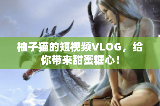 柚子猫的短视频VLOG，给你带来甜蜜糖心！