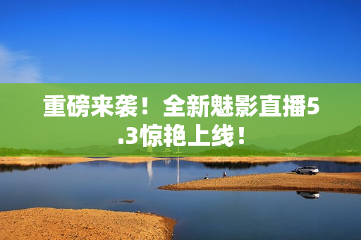 重磅来袭！全新魅影直播5.3惊艳上线！