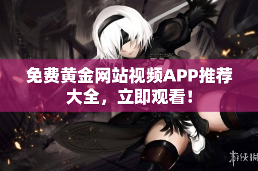 免费黄金网站视频APP推荐大全，立即观看！
