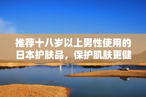 推荐十八岁以上男性使用的日本护肤品，保护肌肤更健康