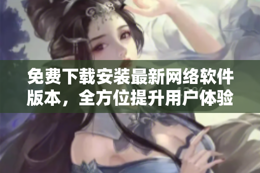 免费下载安装最新网络软件版本，全方位提升用户体验