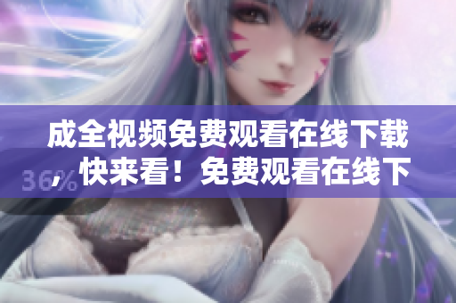 成全视频免费观看在线下载，快来看！免费观看在线下载，成全视频全新上线！