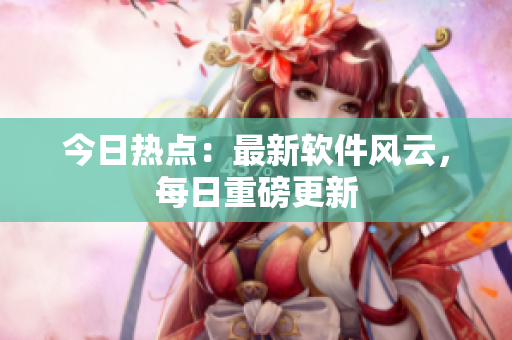 今日热点：最新软件风云，每日重磅更新