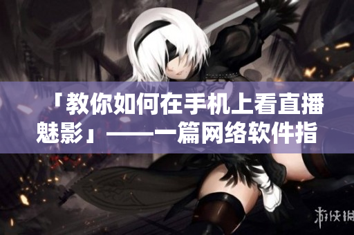 「教你如何在手机上看直播魅影」——一篇网络软件指南