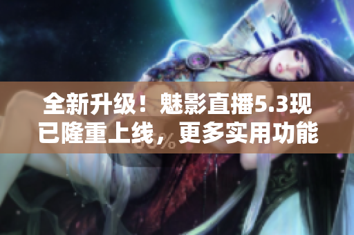 全新升级！魅影直播5.3现已隆重上线，更多实用功能等你体验！