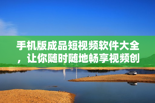 手机版成品短视频软件大全，让你随时随地畅享视频创作！