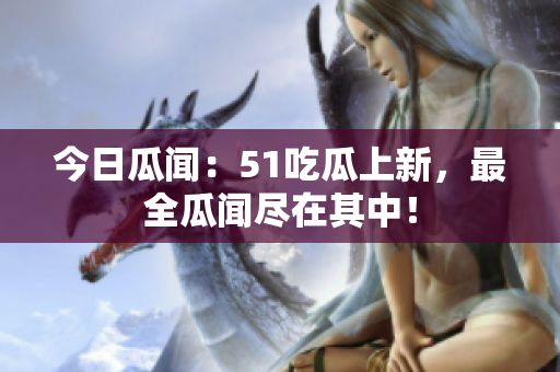 今日瓜闻：51吃瓜上新，最全瓜闻尽在其中！