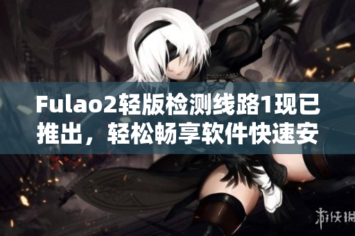 Fulao2轻版检测线路1现已推出，轻松畅享软件快速安全体验