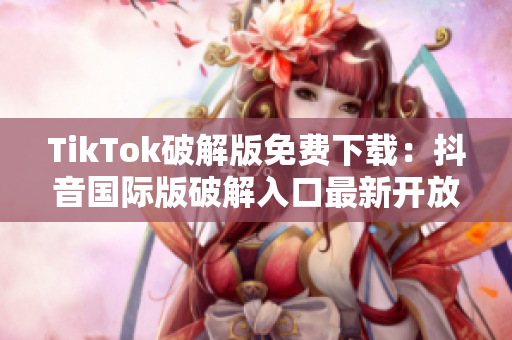 TikTok破解版免费下载：抖音国际版破解入口最新开放！