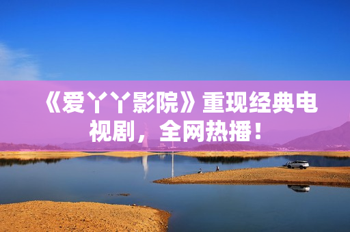 《爱丫丫影院》重现经典电视剧，全网热播！