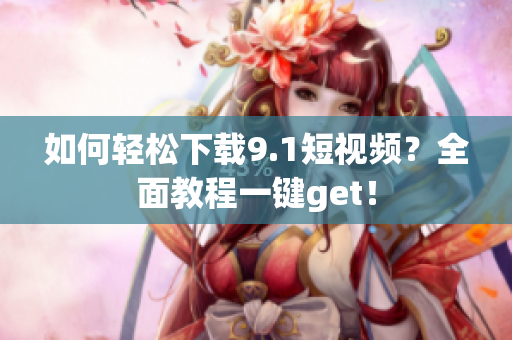 如何轻松下载9.1短视频？全面教程一键get！
