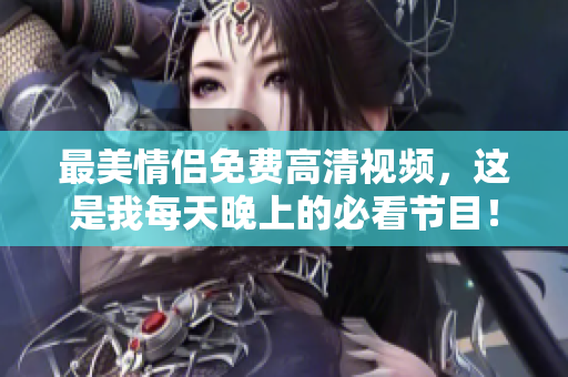 最美情侣免费高清视频，这是我每天晚上的必看节目！