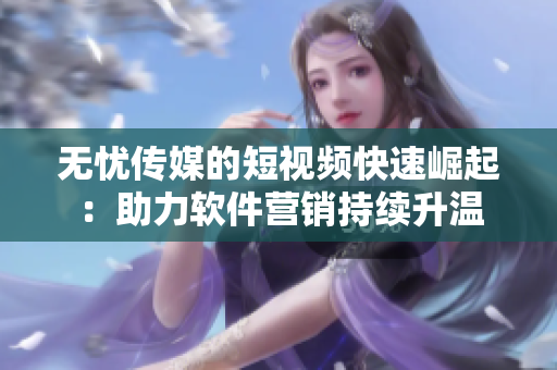 无忧传媒的短视频快速崛起：助力软件营销持续升温