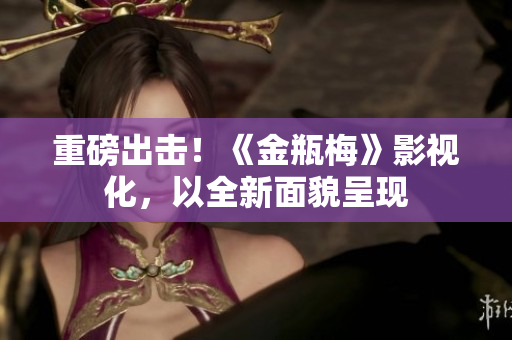 重磅出击！《金瓶梅》影视化，以全新面貌呈现