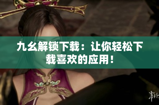 九幺解锁下载：让你轻松下载喜欢的应用！