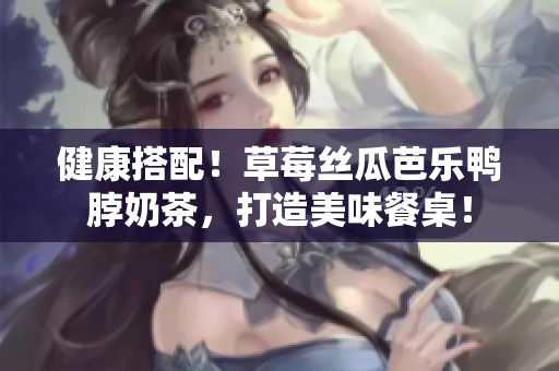 健康搭配！草莓丝瓜芭乐鸭脖奶茶，打造美味餐桌！