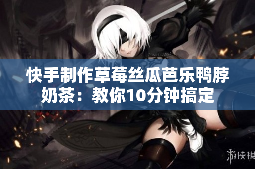 快手制作草莓丝瓜芭乐鸭脖奶茶：教你10分钟搞定