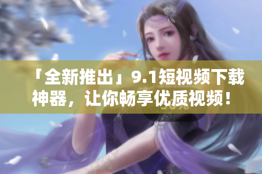 「全新推出」9.1短视频下载神器，让你畅享优质视频！