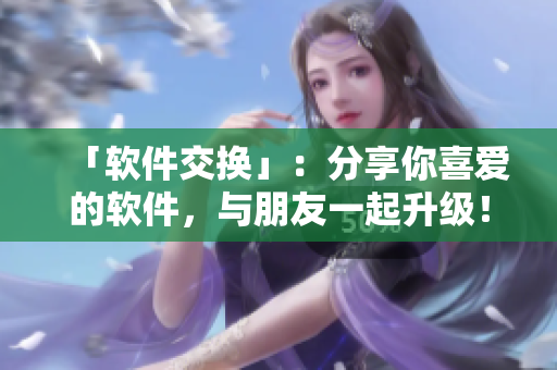 「软件交换」：分享你喜爱的软件，与朋友一起升级！