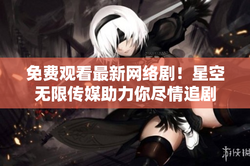 免费观看最新网络剧！星空无限传媒助力你尽情追剧