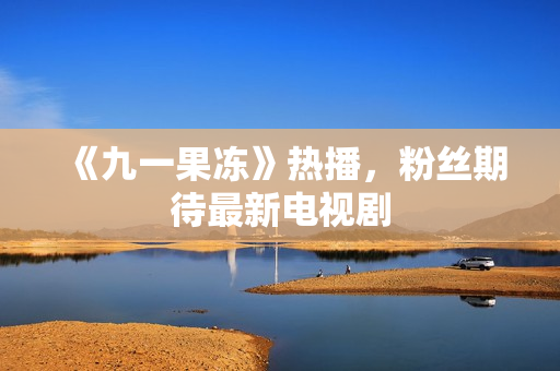 《九一果冻》热播，粉丝期待最新电视剧