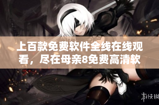 上百款免费软件全线在线观看，尽在母亲8免费高清软件大片！